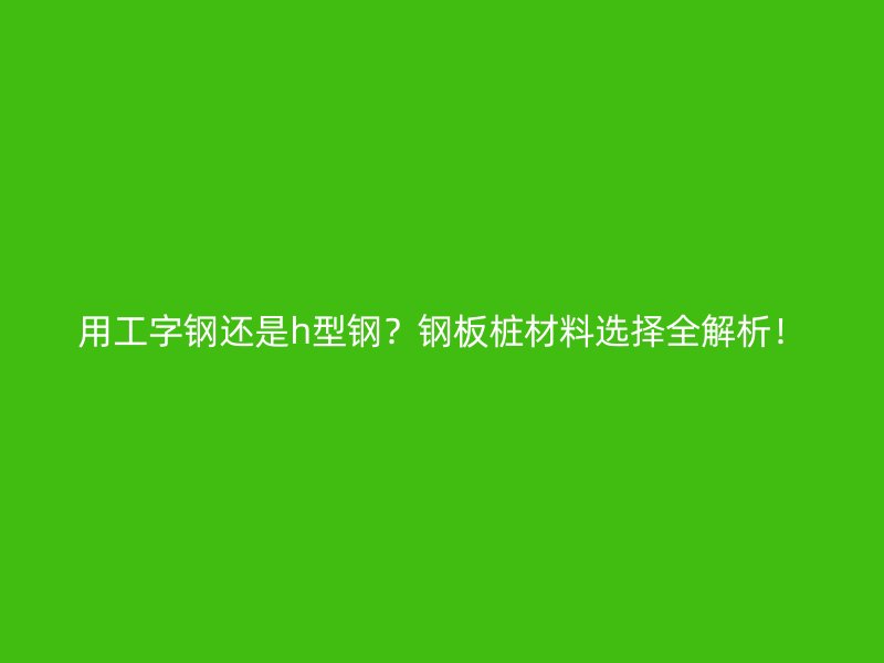 用工字钢还是h型钢?钢板桩材料选择全解析!