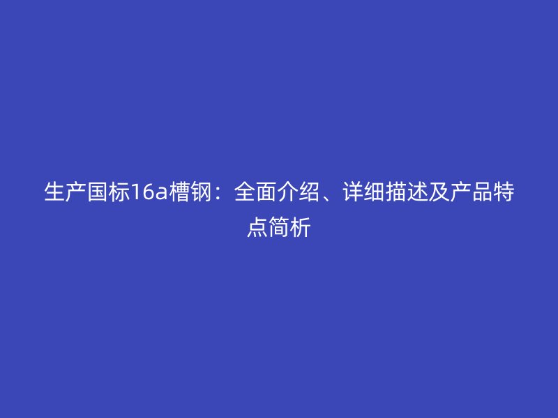 生产国标16a槽钢:全面介绍、详细描述及产品特点简析