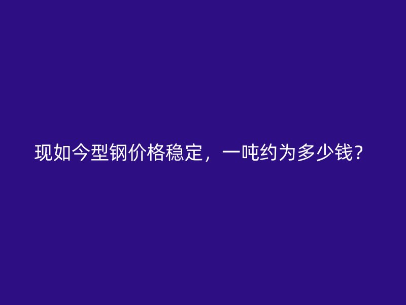 现如今型钢价格稳定,一吨约为多少钱?