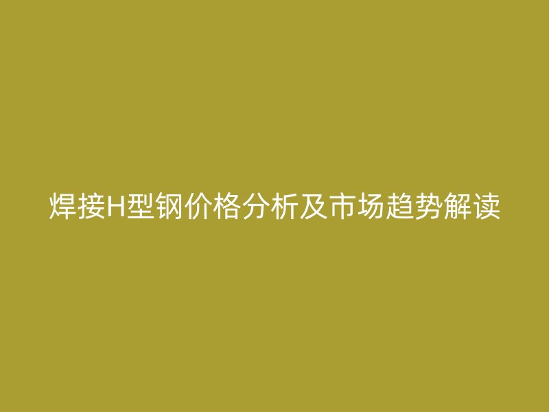 焊接H型钢价格分析及市场趋势解读