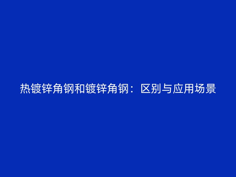 热镀锌角钢和镀锌角钢:区别与应用场景