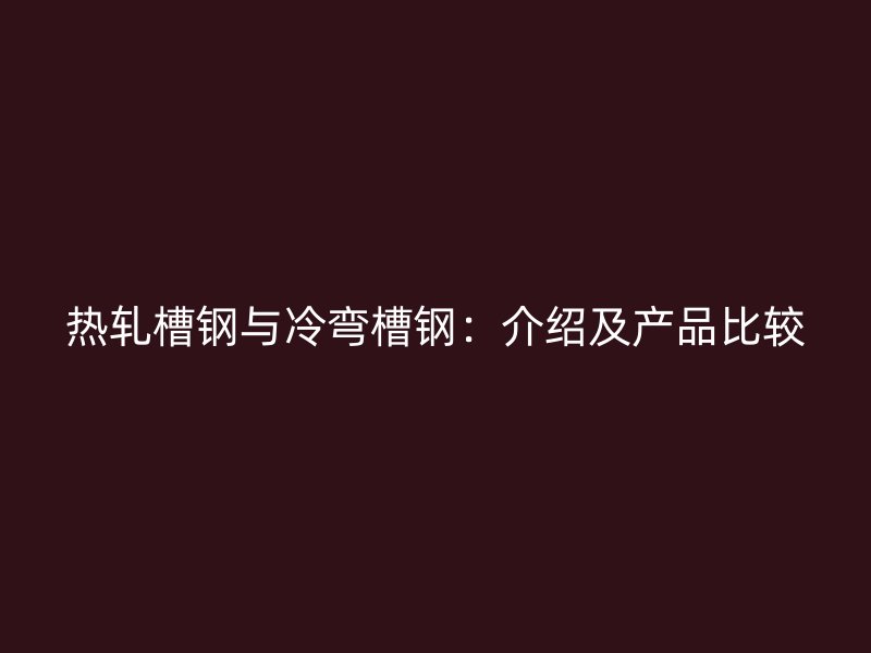 热轧槽钢与冷弯槽钢:介绍及产品比较