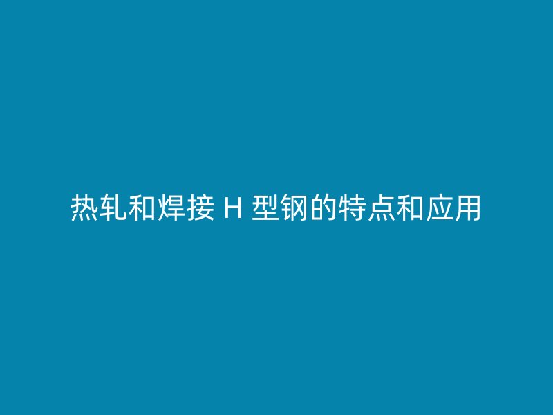 热轧和焊接 H 型钢的特点和应用