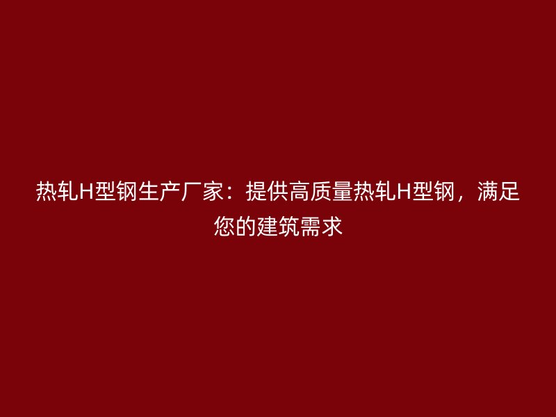 热轧H型钢生产厂家:提供高质量热轧H型钢,满足您的建筑需求