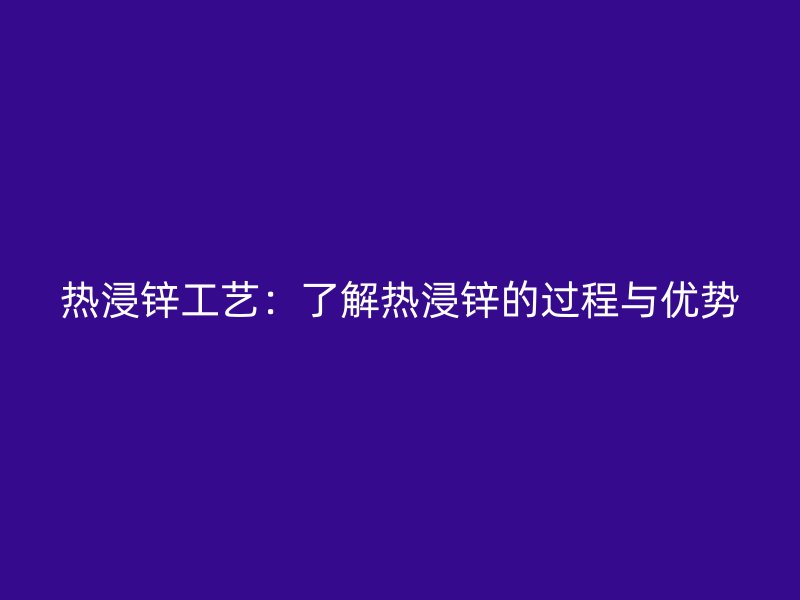 热浸锌工艺:了解热浸锌的过程与优势