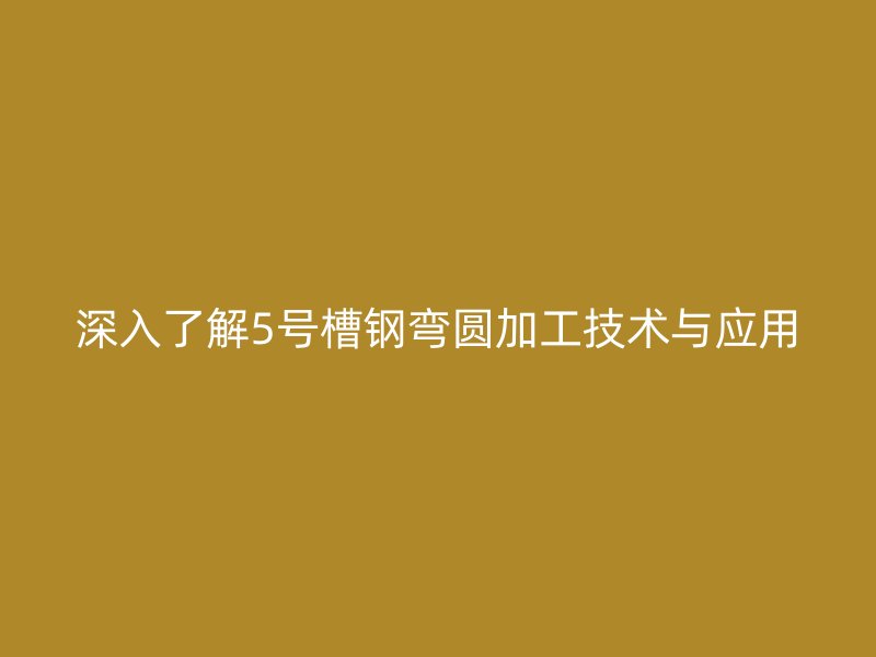 深入了解5号槽钢弯圆加工技术与应用