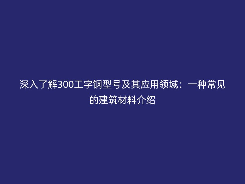 深入了解300工字钢型号及其应用领域:一种常见的建筑材料介绍