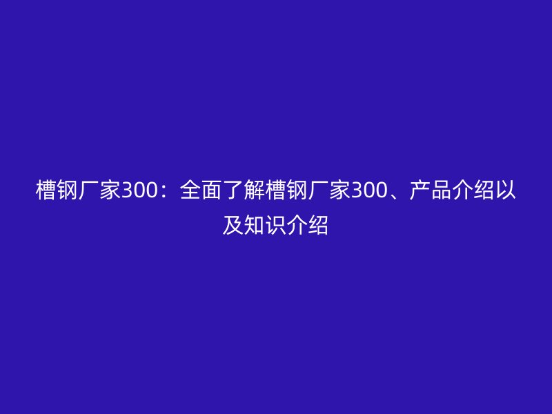 槽钢厂家300:全面了解槽钢厂家300、产品介绍以及知识介绍