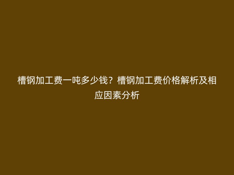 槽钢加工费一吨多少钱？槽钢加工费价格解析及相应因素分析
