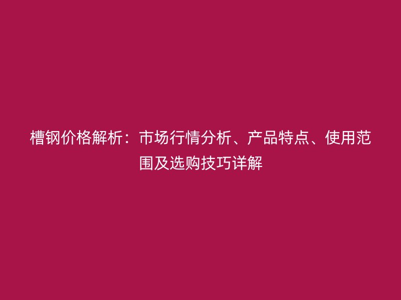 槽钢价格解析:市场行情分析、产品特点、使用范围及选购技巧详解