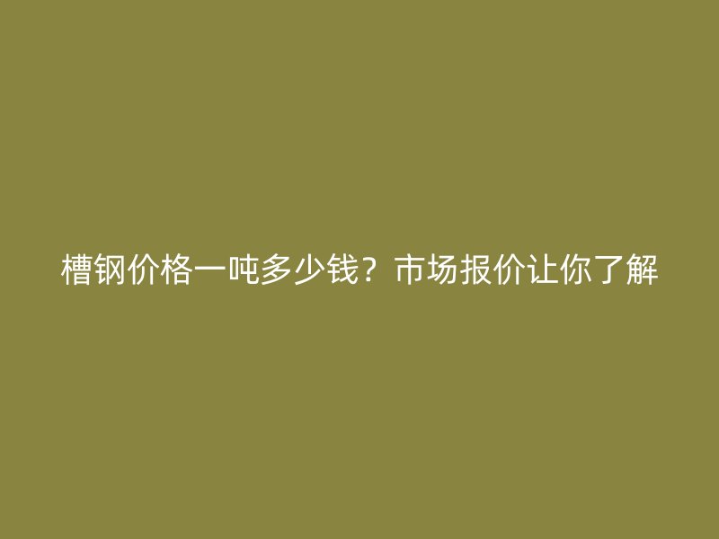 槽钢价格一吨多少钱?市场报价让你了解