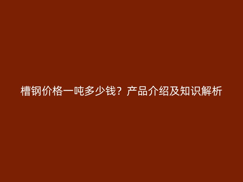 槽钢价格一吨多少钱?产品介绍及知识解析