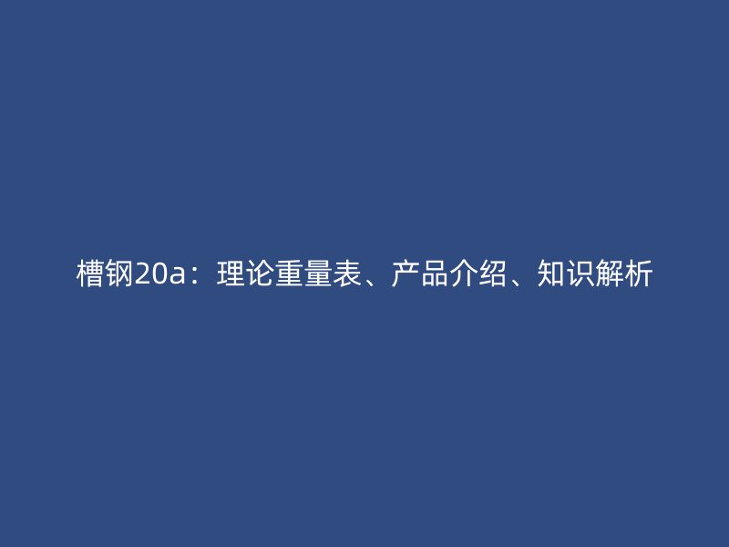 槽钢20a:理论重量表、产品介绍、知识解析