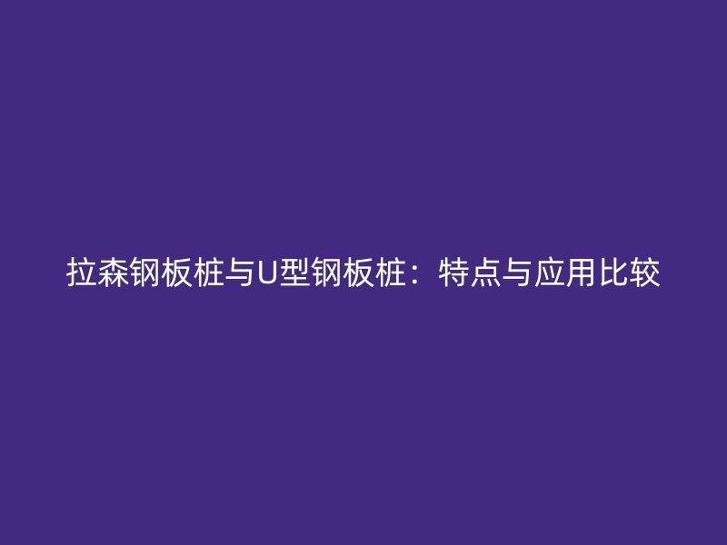 拉森钢板桩与U型钢板桩:特点与应用比较