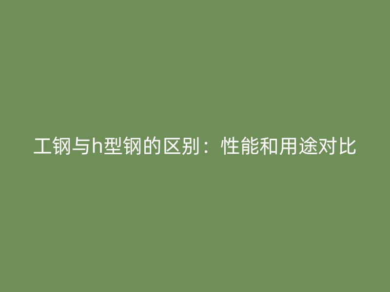 工钢与h型钢的区别:性能和用途对比
