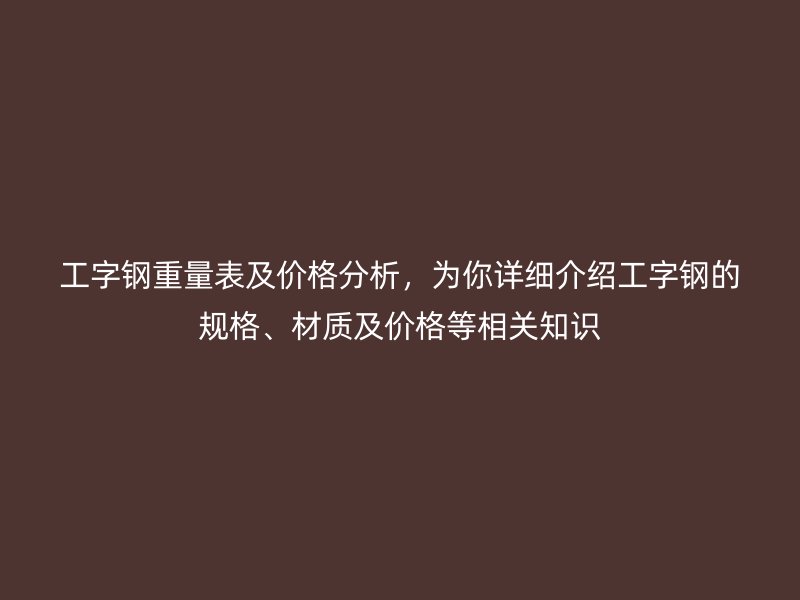 工字钢重量表及价格分析,为你详细介绍工字钢的规格、材质及价格等相关知识