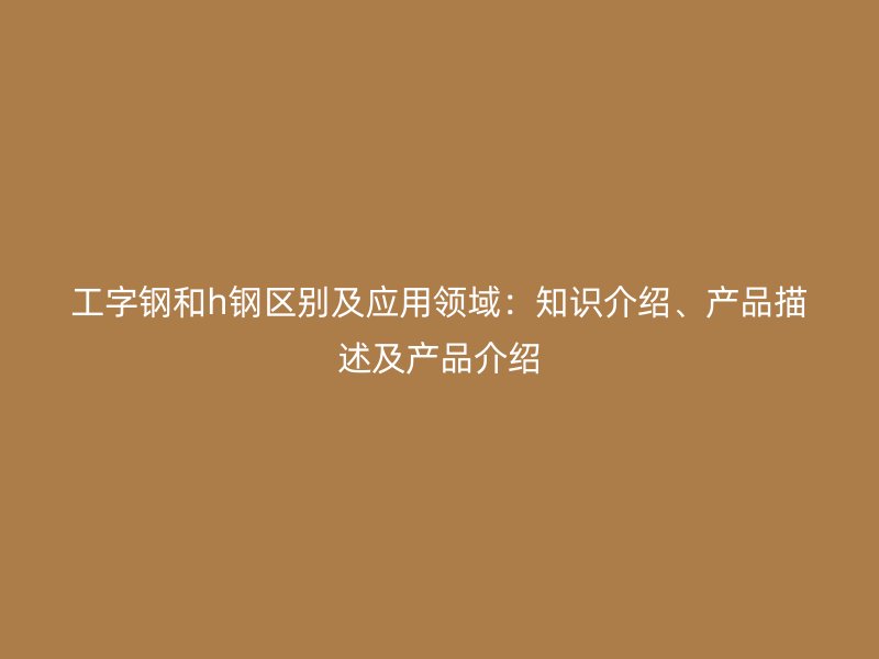 工字钢和h钢区别及应用领域:知识介绍、产品描述及产品介绍