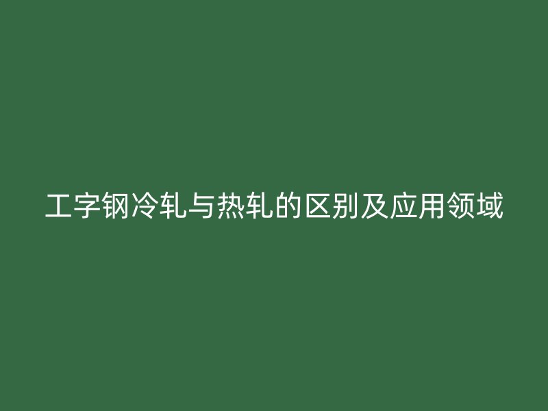 工字钢冷轧与热轧的区别及应用领域
