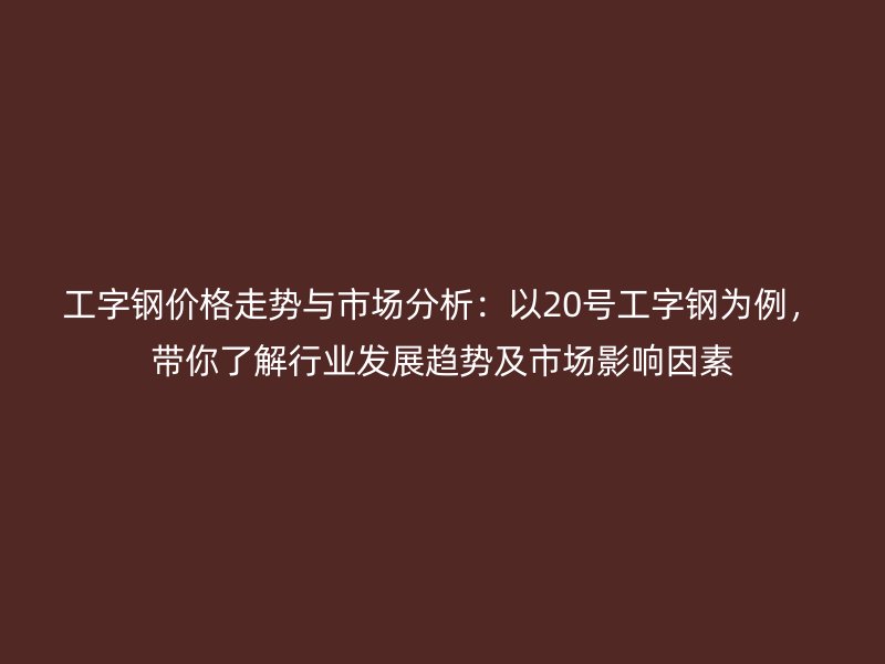 工字钢价格走势与市场分析:以20号工字钢为例,带你了解行业发展趋势及市场影响因素