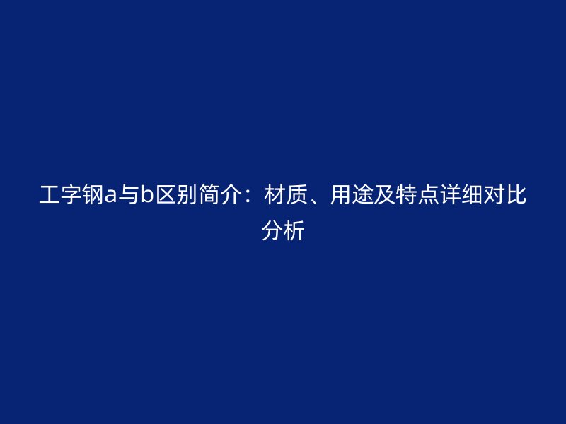 工字钢a与b区别简介:材质、用途及特点详细对比分析