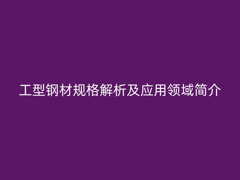 工型钢材规格解析及应用领域简介