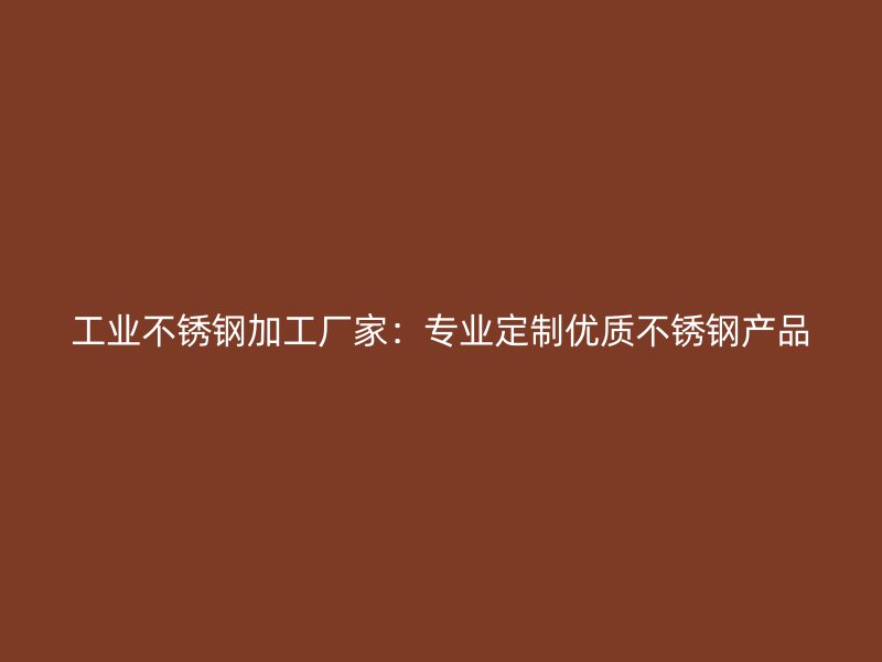 工业不锈钢加工厂家:专业定制优质不锈钢产品