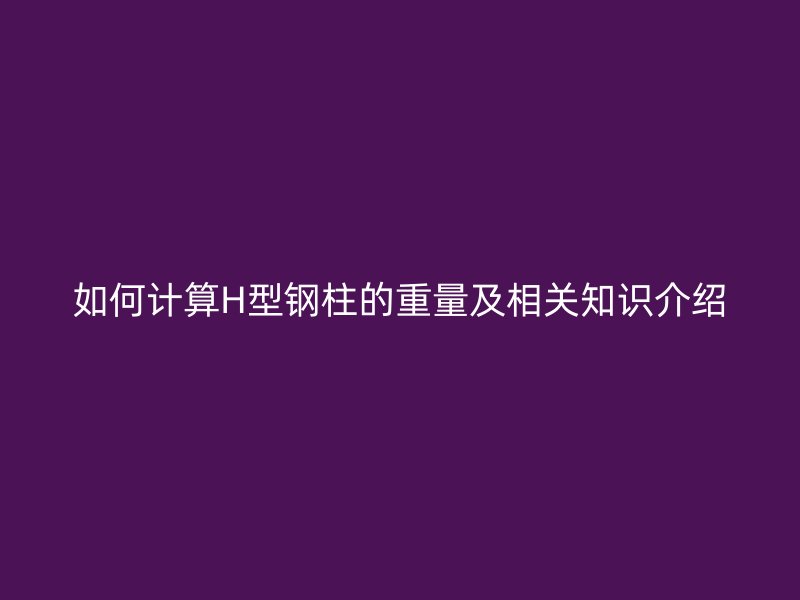 如何计算H型钢柱的重量及相关知识介绍