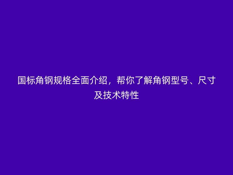 国标角钢规格全面介绍,帮你了解角钢型号、尺寸及技术特性