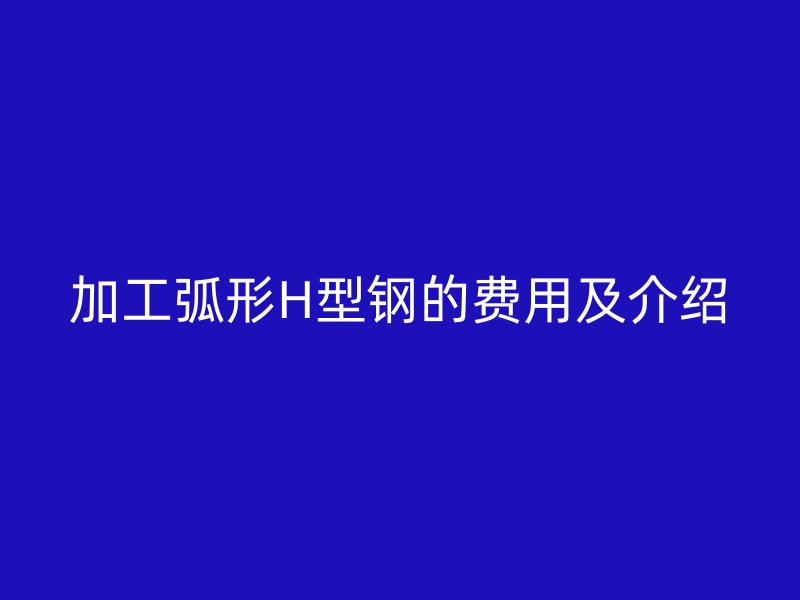 加工弧形H型钢的费用及介绍
