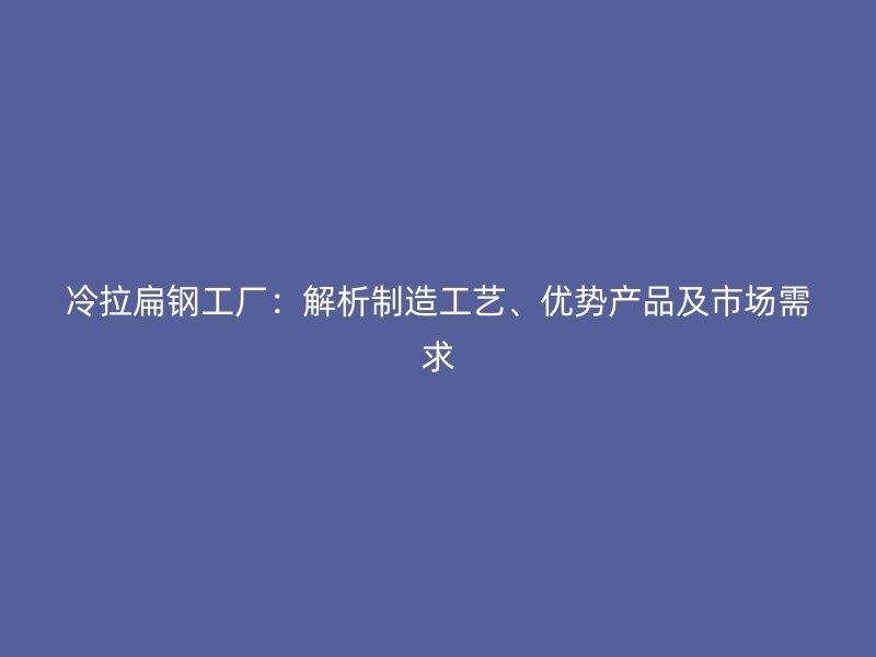 冷拉扁钢工厂:解析制造工艺、优势产品及市场需求
