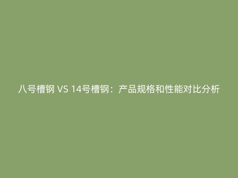 八号槽钢 VS 14号槽钢:产品规格和性能对比分析