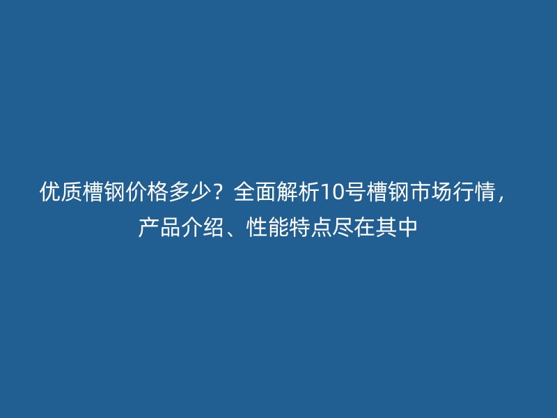 优质槽钢价格多少?全面解析10号槽钢市场行情,产品介绍、性能特点尽在其中