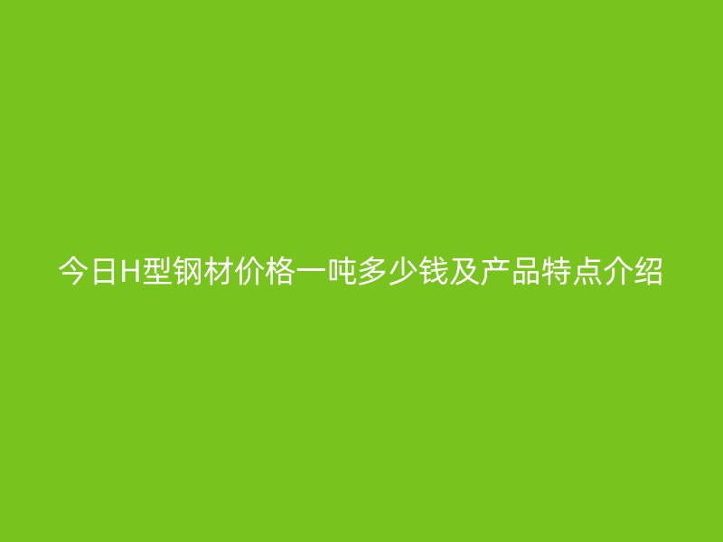 今日H型钢材价格一吨多少钱及产品特点介绍