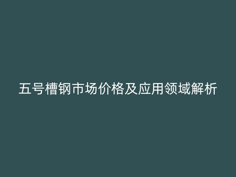 五号槽钢市场价格及应用领域解析