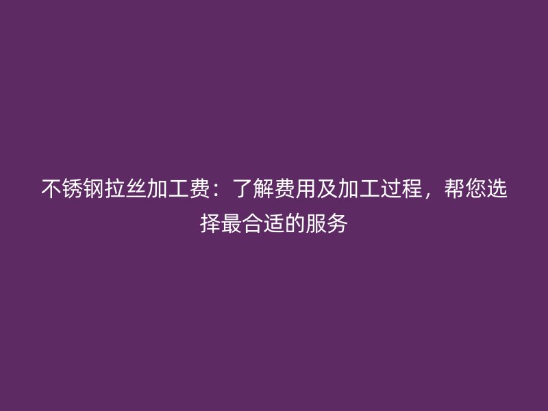 不锈钢拉丝加工费:了解费用及加工过程,帮您选择最合适的服务