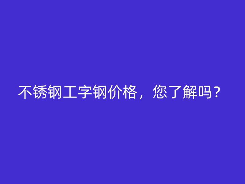 不锈钢工字钢价格,您了解吗?