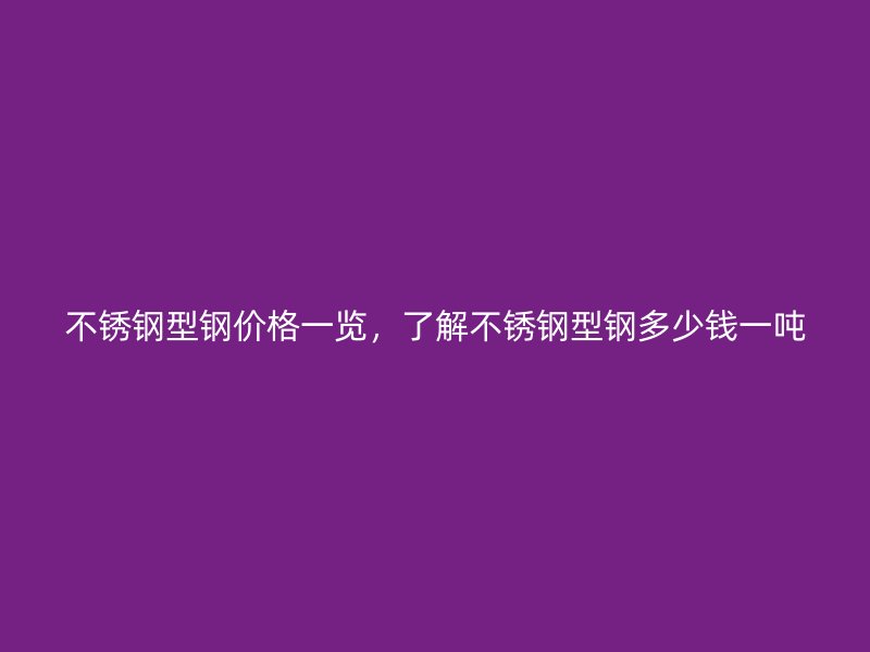 不锈钢型钢价格一览,了解不锈钢型钢多少钱一吨