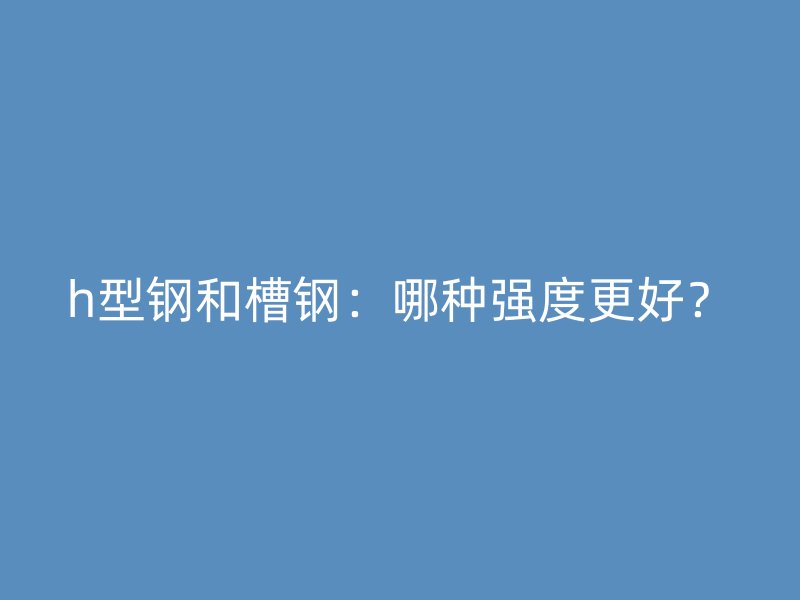 h型钢和槽钢:哪种强度更好?