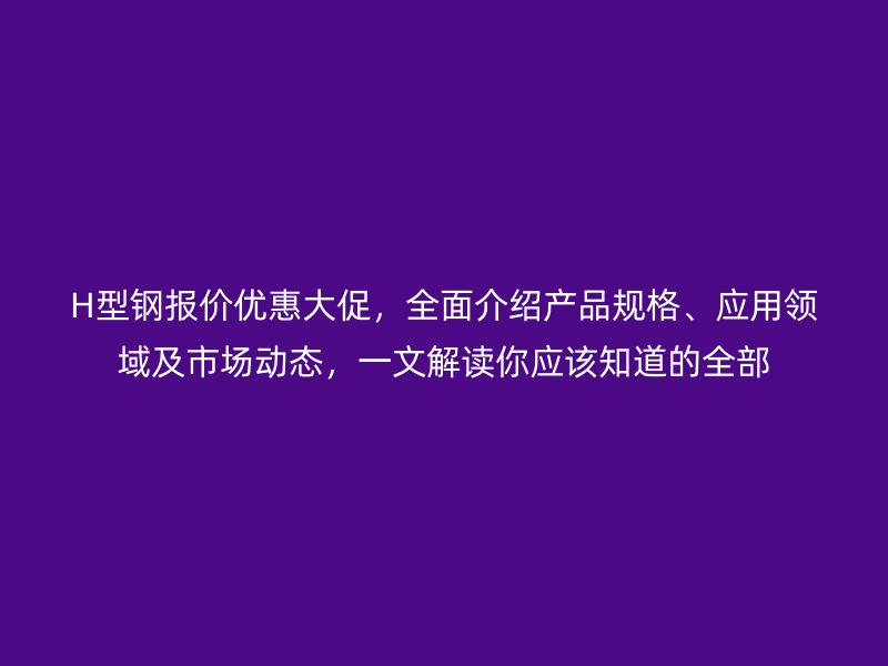 H型钢报价优惠大促，全面介绍产品规格、应用领域及市场动态，一文解读你应该知道的全部