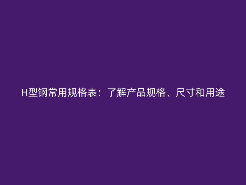 H型钢常用规格表:了解产品规格、尺寸和用途
