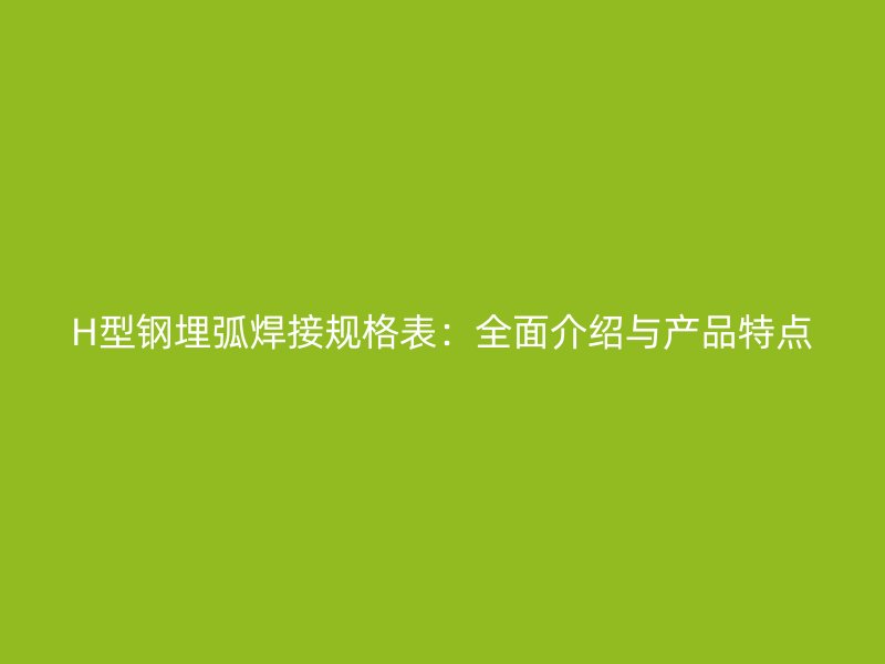 H型钢埋弧焊接规格表：全面介绍与产品特点