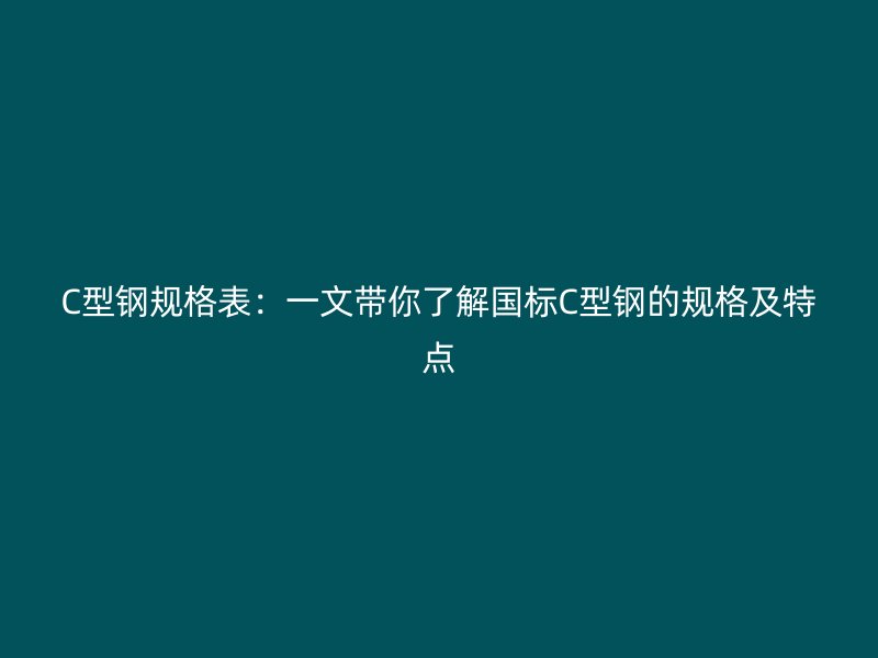 C型钢规格表:一文带你了解国标C型钢的规格及特点