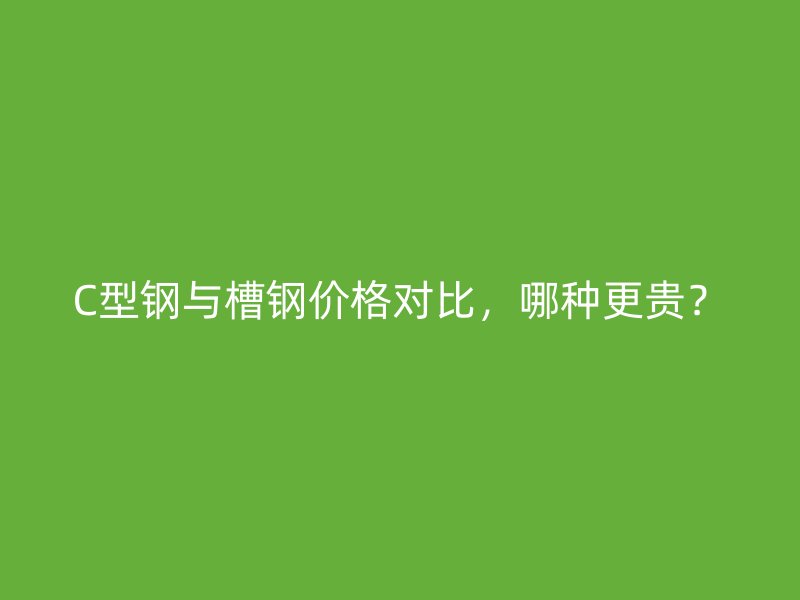 C型钢与槽钢价格对比，哪种更贵？