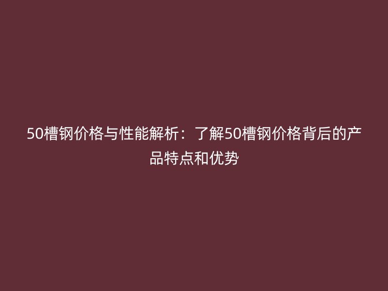 50槽钢价格与性能解析:了解50槽钢价格背后的产品特点和优势