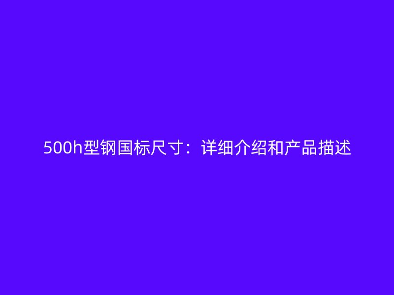 500h型钢国标尺寸:详细介绍和产品描述