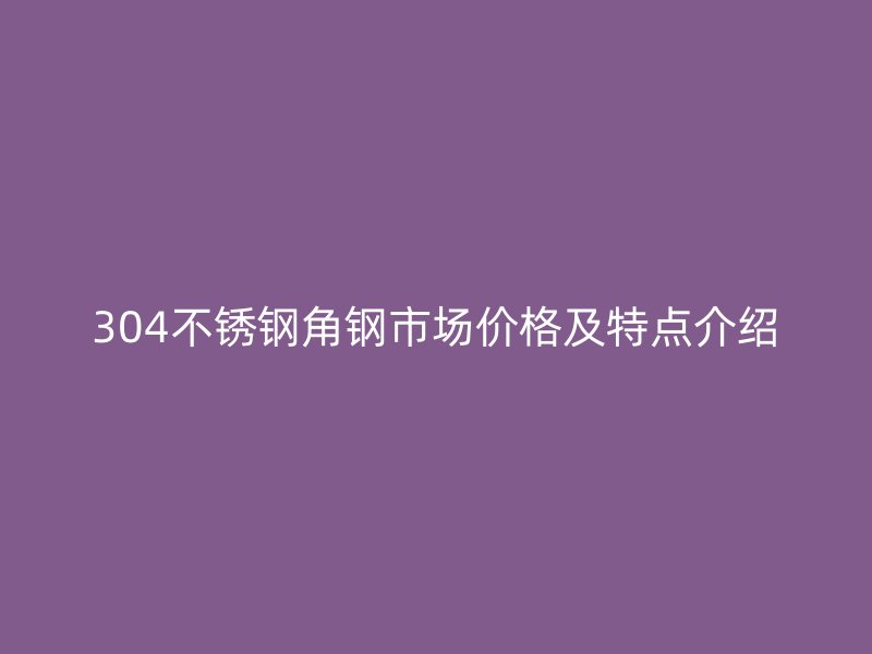 304不锈钢角钢市场价格及特点介绍