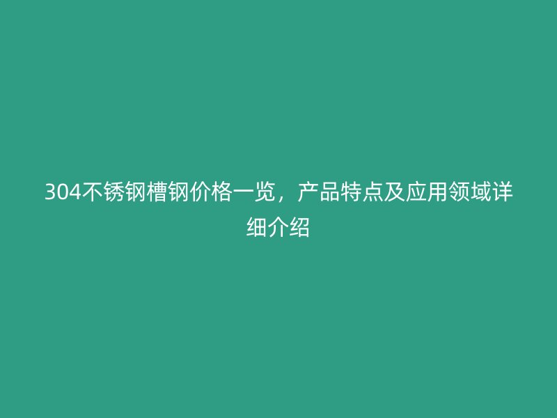 304不锈钢槽钢价格一览，产品特点及应用领域详细介绍