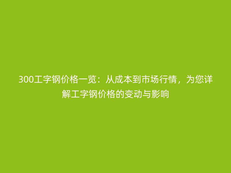 300工字钢价格一览:从成本到市场行情,为您详解工字钢价格的变动与影响