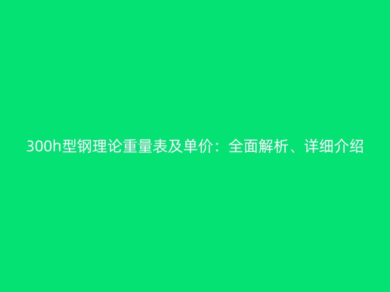 300h型钢理论重量表及单价:全面解析、详细介绍