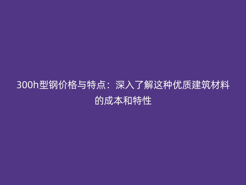 300h型钢价格与特点:深入了解这种优质建筑材料的成本和特性